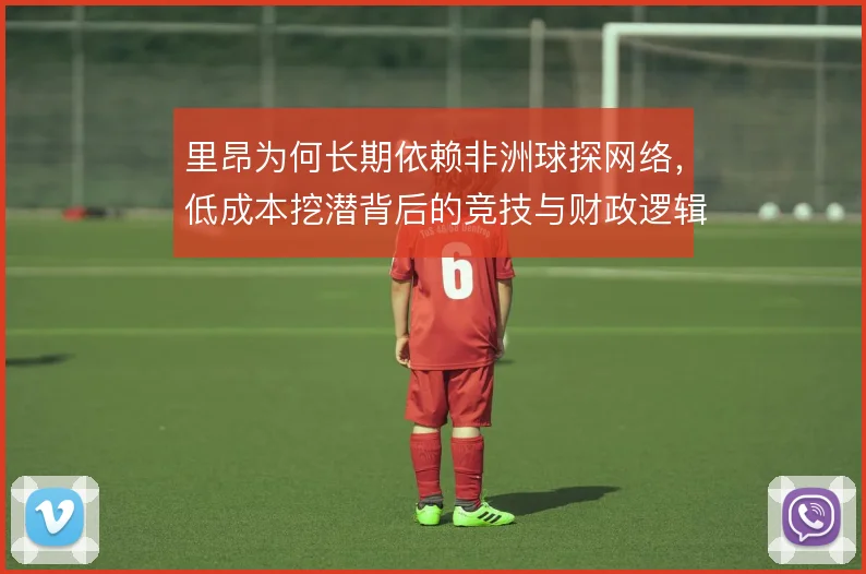 里昂为何长期依赖非洲球探网络,低成本挖潜背后的竞技与财政逻辑