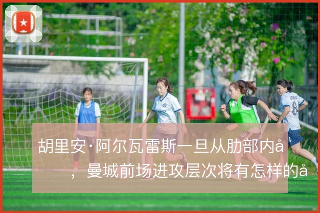 胡里安·阿尔瓦雷斯一旦从肋部内切,曼城前场进攻层次将有怎样的变化