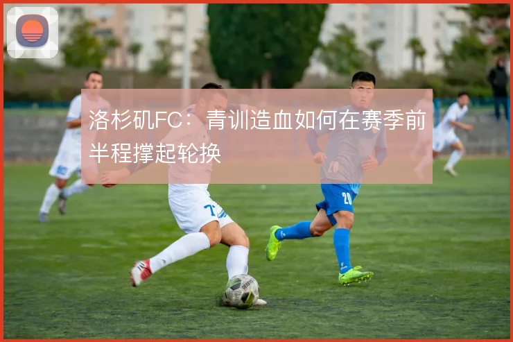 洛杉矶FC:青训造血如何在赛季前半程撑起轮换