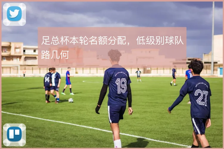 足总杯本轮名额分配，低级别球队路几何