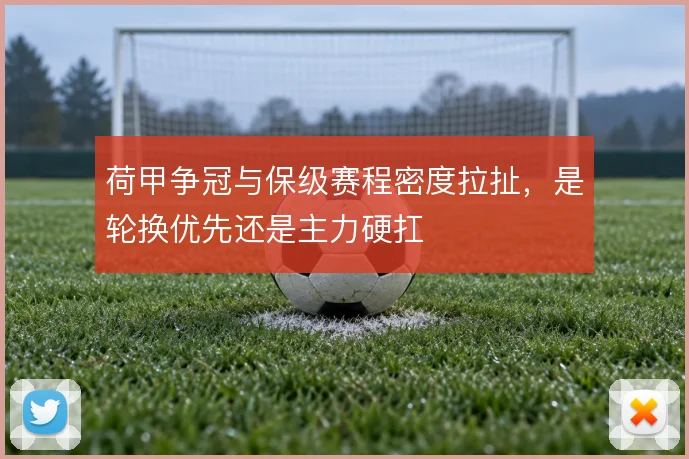 荷甲争冠与保级赛程密度拉扯，是轮换优先还是主力硬扛