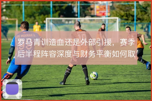 罗马青训造血还是外部引援，赛季后半程阵容深度与财务平衡如何取舍