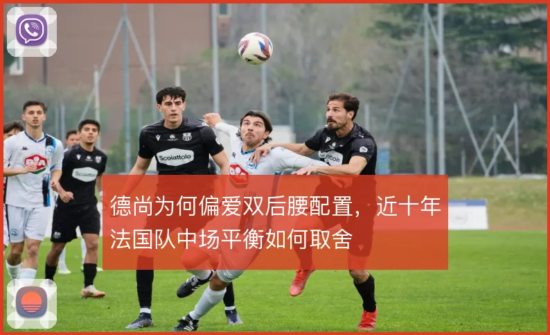 德尚为何偏爱双后腰配置,近十年法国队中场平衡如何取舍