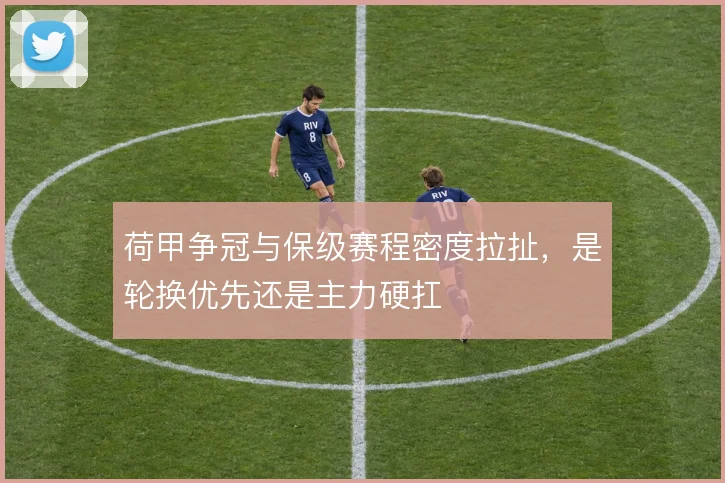 荷甲争冠与保级赛程密度拉扯，是轮换优先还是主力硬扛