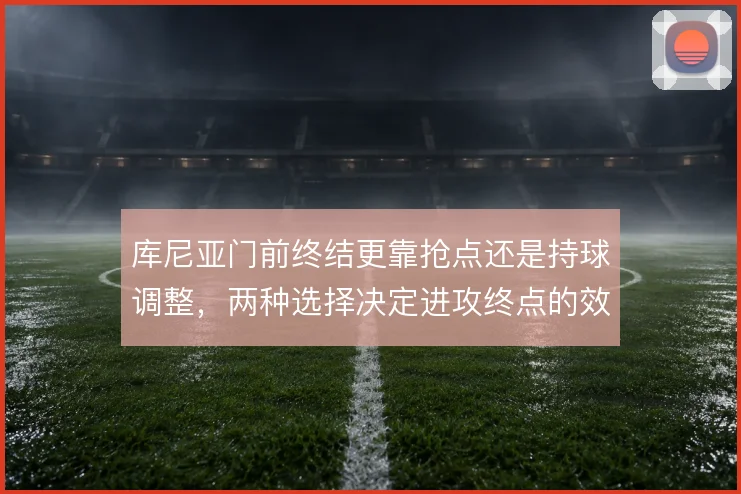 库尼亚门前终结更靠抢点还是持球调整，两种选择决定进攻终点的效率