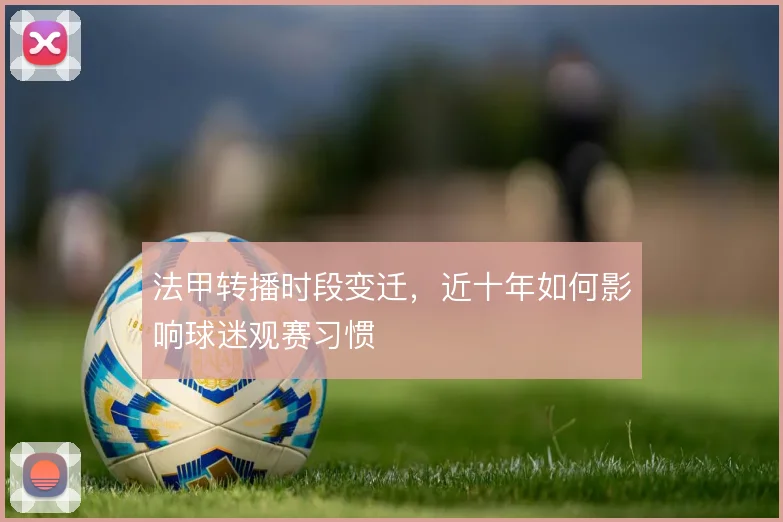 法甲转播时段变迁,近十年如何影响球迷观赛习惯
