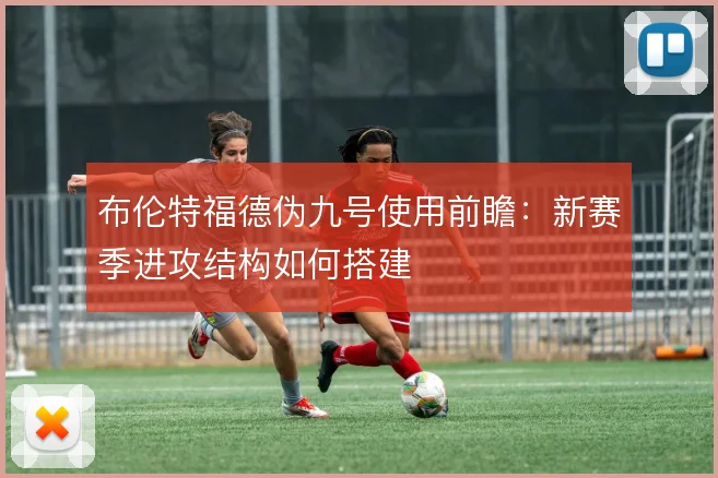布伦特福德伪九号使用前瞻:新赛季进攻结构如何搭建