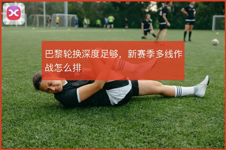 巴黎轮换深度足够，新赛季多线作战怎么排