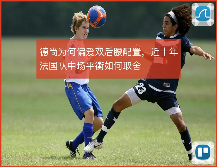德尚为何偏爱双后腰配置,近十年法国队中场平衡如何取舍