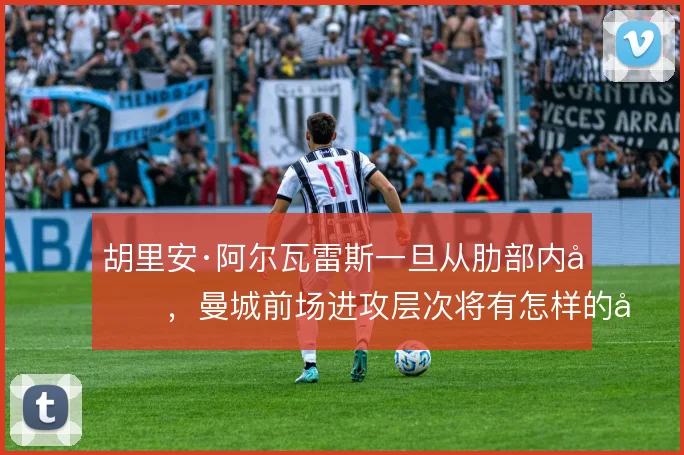 胡里安·阿尔瓦雷斯一旦从肋部内切,曼城前场进攻层次将有怎样的变化