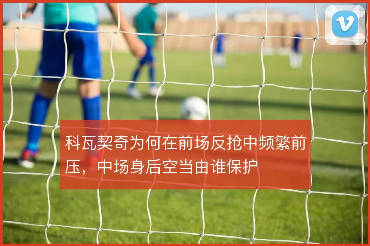 科瓦契奇为何在前场反抢中频繁前压，中场身后空当由谁保护