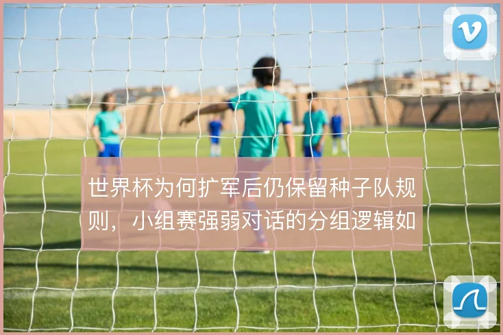 世界杯为何扩军后仍保留种子队规则,小组赛强弱对话的分组逻辑如何平衡