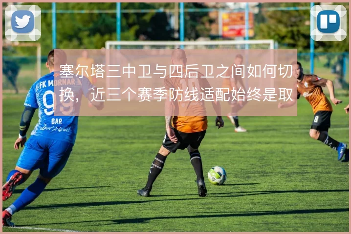 塞尔塔三中卫与四后卫之间如何切换,近三个赛季防线适配始终是取舍难题