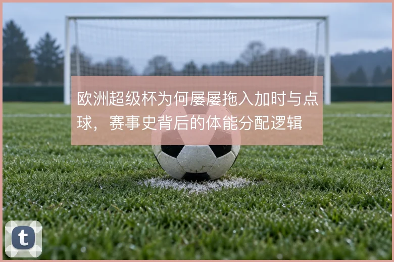 欧洲超级杯为何屡屡拖入加时与点球,赛事史背后的体能分配逻辑