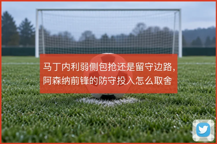 马丁内利弱侧包抢还是留守边路,阿森纳前锋的防守投入怎么取舍