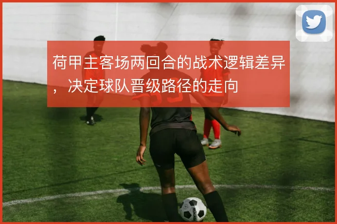 荷甲主客场两回合的战术逻辑差异,决定球队晋级路径的走向