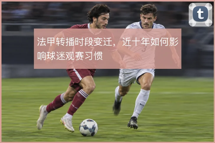 法甲转播时段变迁,近十年如何影响球迷观赛习惯