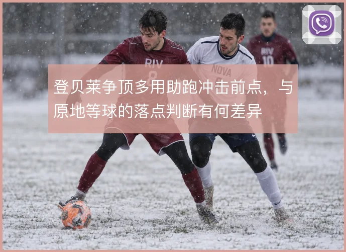 登贝莱争顶多用助跑冲击前点，与原地等球的落点判断有何差异