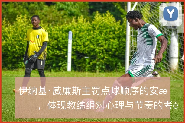 伊纳基·威廉斯主罚点球顺序的安排，体现教练组对心理与节奏的考量