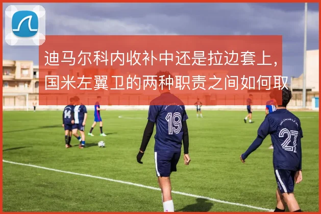 迪马尔科内收补中还是拉边套上，国米左翼卫的两种职责之间如何取舍