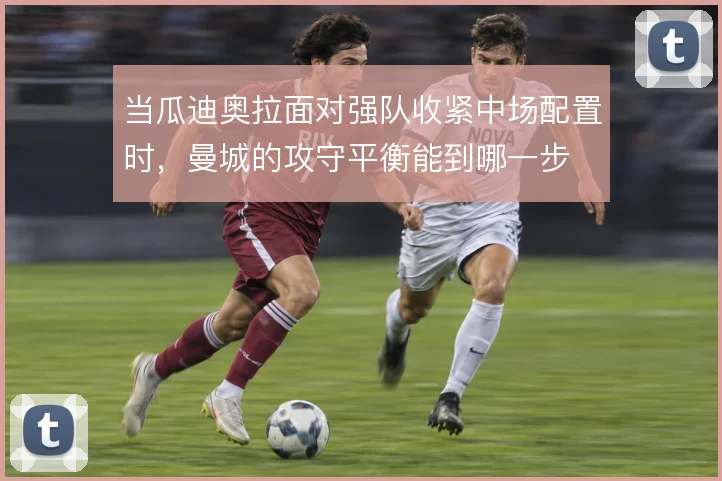 当瓜迪奥拉面对强队收紧中场配置时,曼城的攻守平衡能到哪一步