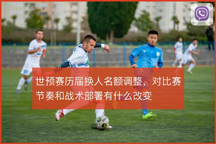 世预赛历届换人名额调整,对比赛节奏和战术部署有什么改变