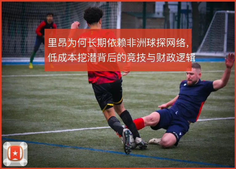 里昂为何长期依赖非洲球探网络,低成本挖潜背后的竞技与财政逻辑